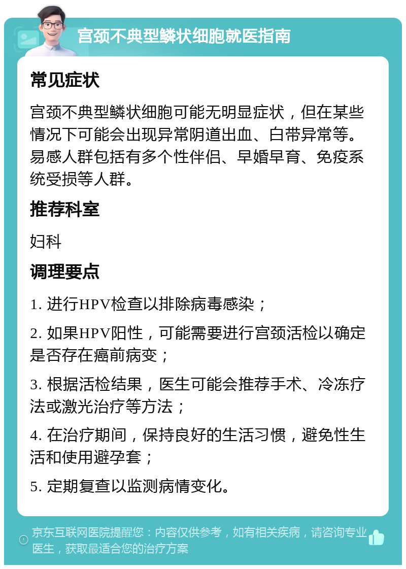 宫颈不典型鳞状细胞就医指南 常见症状 宫颈不典型鳞状细胞可能无明显症状，但在某些情况下可能会出现异常阴道出血、白带异常等。易感人群包括有多个性伴侣、早婚早育、免疫系统受损等人群。 推荐科室 妇科 调理要点 1. 进行HPV检查以排除病毒感染； 2. 如果HPV阳性，可能需要进行宫颈活检以确定是否存在癌前病变； 3. 根据活检结果，医生可能会推荐手术、冷冻疗法或激光治疗等方法； 4. 在治疗期间，保持良好的生活习惯，避免性生活和使用避孕套； 5. 定期复查以监测病情变化。