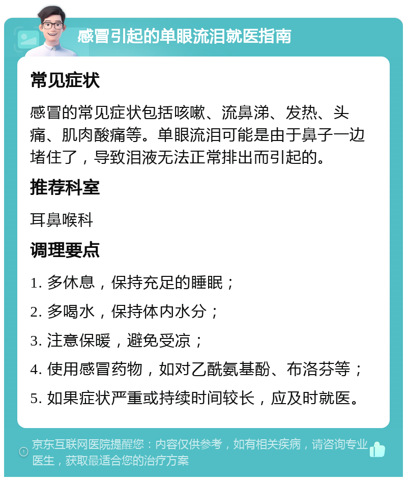 感冒引起的单眼流泪就医指南 常见症状 感冒的常见症状包括咳嗽、流鼻涕、发热、头痛、肌肉酸痛等。单眼流泪可能是由于鼻子一边堵住了，导致泪液无法正常排出而引起的。 推荐科室 耳鼻喉科 调理要点 1. 多休息，保持充足的睡眠； 2. 多喝水，保持体内水分； 3. 注意保暖，避免受凉； 4. 使用感冒药物，如对乙酰氨基酚、布洛芬等； 5. 如果症状严重或持续时间较长，应及时就医。