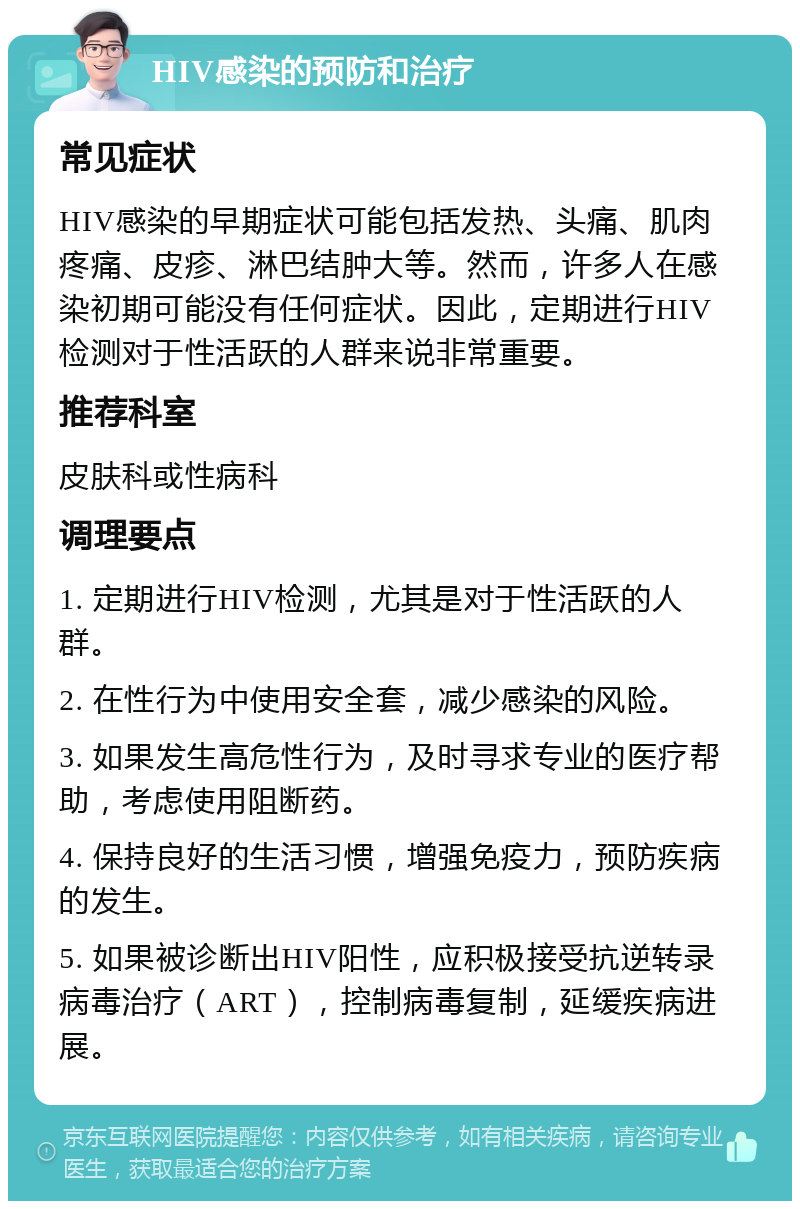 HIV感染的预防和治疗 常见症状 HIV感染的早期症状可能包括发热、头痛、肌肉疼痛、皮疹、淋巴结肿大等。然而，许多人在感染初期可能没有任何症状。因此，定期进行HIV检测对于性活跃的人群来说非常重要。 推荐科室 皮肤科或性病科 调理要点 1. 定期进行HIV检测，尤其是对于性活跃的人群。 2. 在性行为中使用安全套，减少感染的风险。 3. 如果发生高危性行为，及时寻求专业的医疗帮助，考虑使用阻断药。 4. 保持良好的生活习惯，增强免疫力，预防疾病的发生。 5. 如果被诊断出HIV阳性，应积极接受抗逆转录病毒治疗（ART），控制病毒复制，延缓疾病进展。