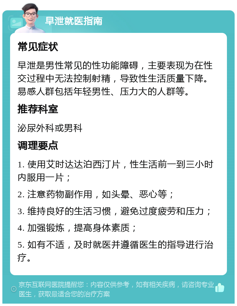 早泄就医指南 常见症状 早泄是男性常见的性功能障碍，主要表现为在性交过程中无法控制射精，导致性生活质量下降。易感人群包括年轻男性、压力大的人群等。 推荐科室 泌尿外科或男科 调理要点 1. 使用艾时达达泊西汀片，性生活前一到三小时内服用一片； 2. 注意药物副作用，如头晕、恶心等； 3. 维持良好的生活习惯，避免过度疲劳和压力； 4. 加强锻炼，提高身体素质； 5. 如有不适，及时就医并遵循医生的指导进行治疗。