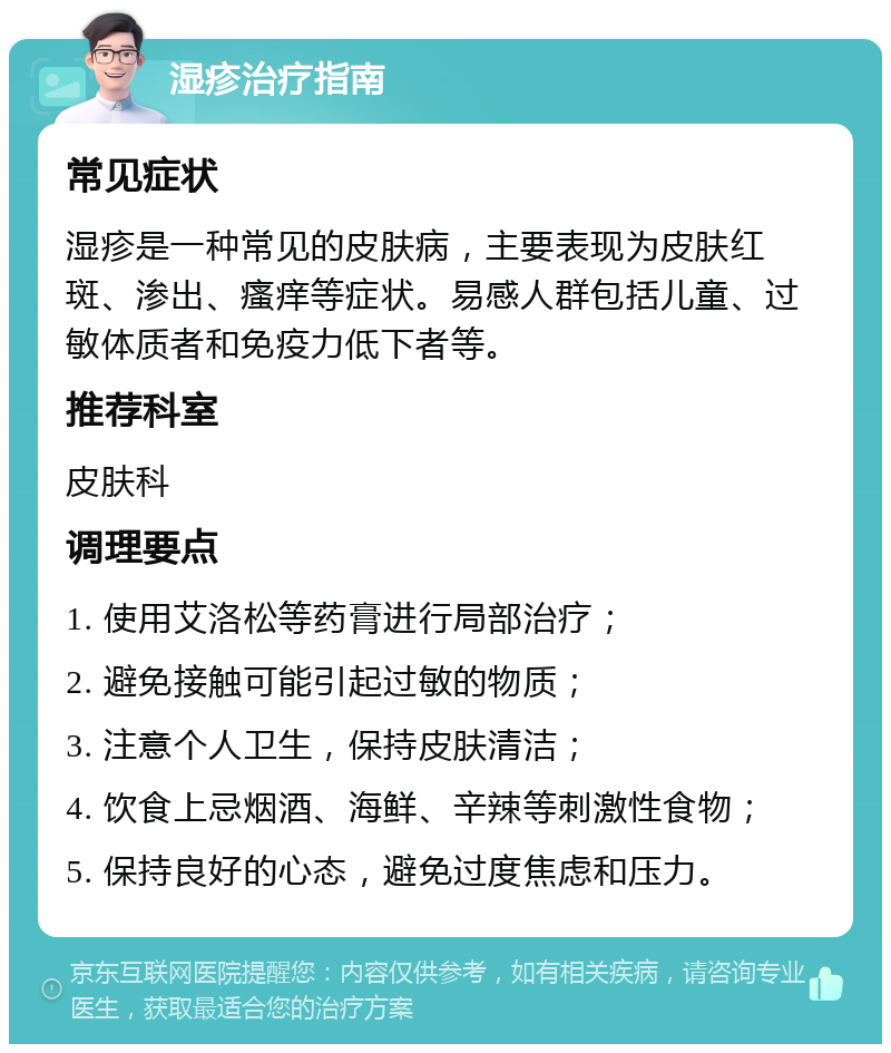 湿疹治疗指南 常见症状 湿疹是一种常见的皮肤病，主要表现为皮肤红斑、渗出、瘙痒等症状。易感人群包括儿童、过敏体质者和免疫力低下者等。 推荐科室 皮肤科 调理要点 1. 使用艾洛松等药膏进行局部治疗； 2. 避免接触可能引起过敏的物质； 3. 注意个人卫生，保持皮肤清洁； 4. 饮食上忌烟酒、海鲜、辛辣等刺激性食物； 5. 保持良好的心态，避免过度焦虑和压力。