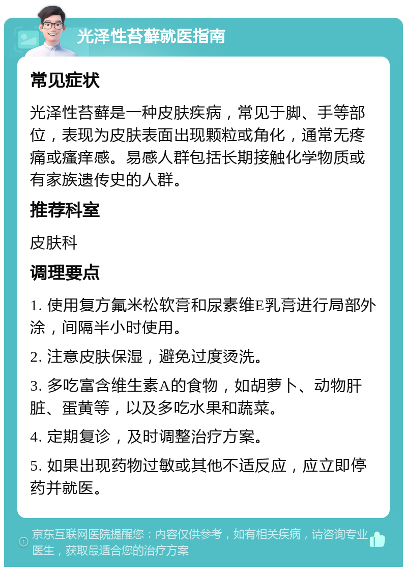 光泽性苔藓就医指南 常见症状 光泽性苔藓是一种皮肤疾病，常见于脚、手等部位，表现为皮肤表面出现颗粒或角化，通常无疼痛或瘙痒感。易感人群包括长期接触化学物质或有家族遗传史的人群。 推荐科室 皮肤科 调理要点 1. 使用复方氟米松软膏和尿素维E乳膏进行局部外涂，间隔半小时使用。 2. 注意皮肤保湿，避免过度烫洗。 3. 多吃富含维生素A的食物，如胡萝卜、动物肝脏、蛋黄等，以及多吃水果和蔬菜。 4. 定期复诊，及时调整治疗方案。 5. 如果出现药物过敏或其他不适反应，应立即停药并就医。