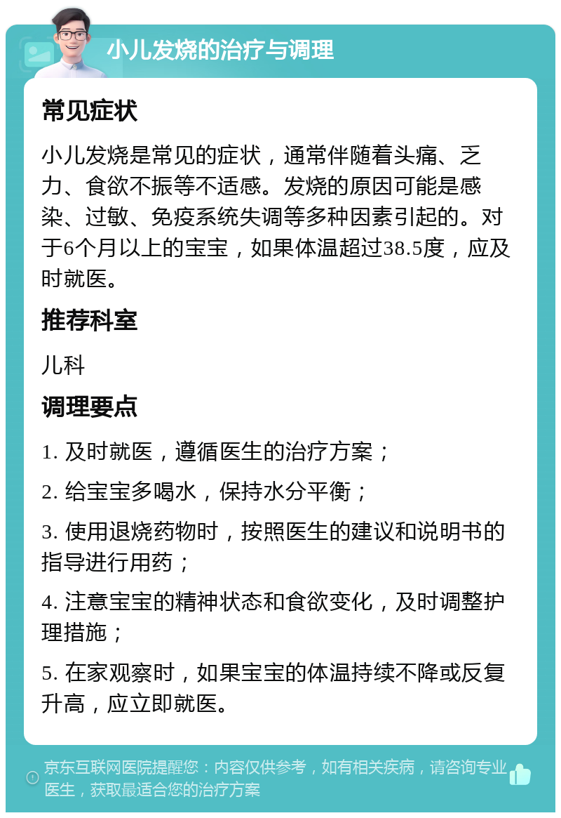 小儿发烧的治疗与调理 常见症状 小儿发烧是常见的症状，通常伴随着头痛、乏力、食欲不振等不适感。发烧的原因可能是感染、过敏、免疫系统失调等多种因素引起的。对于6个月以上的宝宝，如果体温超过38.5度，应及时就医。 推荐科室 儿科 调理要点 1. 及时就医，遵循医生的治疗方案； 2. 给宝宝多喝水，保持水分平衡； 3. 使用退烧药物时，按照医生的建议和说明书的指导进行用药； 4. 注意宝宝的精神状态和食欲变化，及时调整护理措施； 5. 在家观察时，如果宝宝的体温持续不降或反复升高，应立即就医。