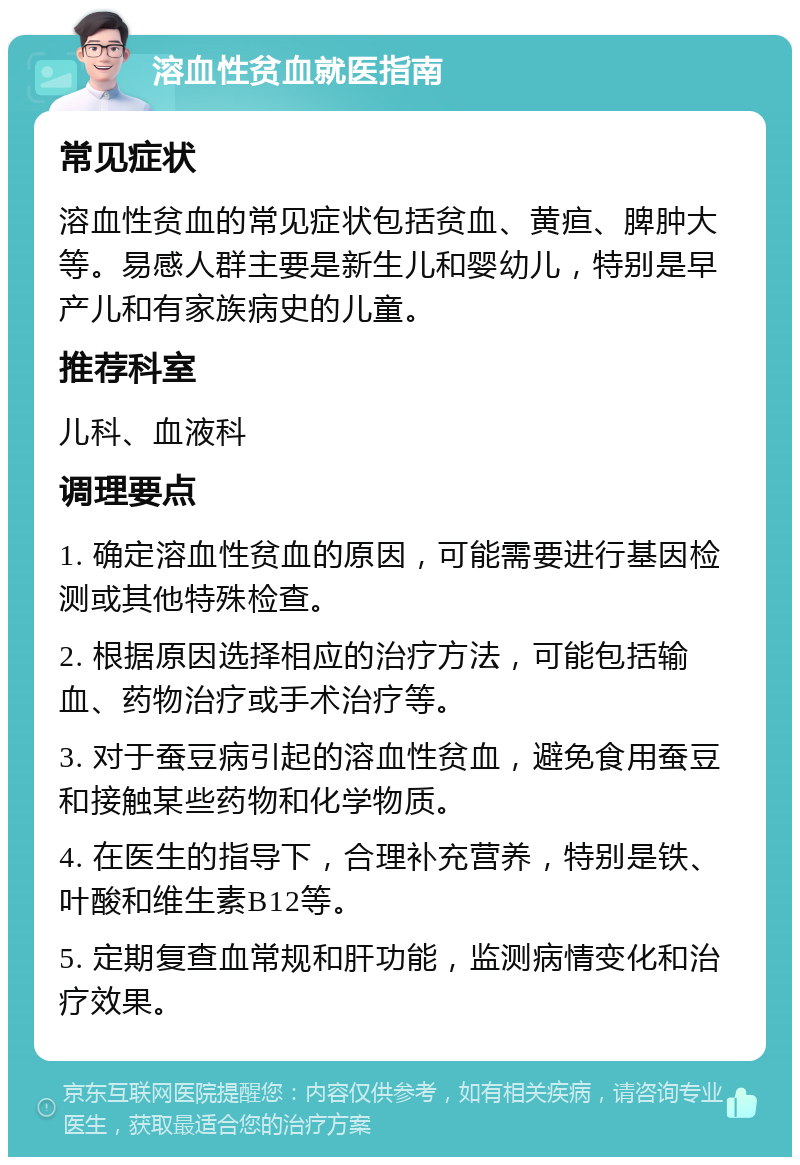 溶血性贫血就医指南 常见症状 溶血性贫血的常见症状包括贫血、黄疸、脾肿大等。易感人群主要是新生儿和婴幼儿，特别是早产儿和有家族病史的儿童。 推荐科室 儿科、血液科 调理要点 1. 确定溶血性贫血的原因，可能需要进行基因检测或其他特殊检查。 2. 根据原因选择相应的治疗方法，可能包括输血、药物治疗或手术治疗等。 3. 对于蚕豆病引起的溶血性贫血，避免食用蚕豆和接触某些药物和化学物质。 4. 在医生的指导下，合理补充营养，特别是铁、叶酸和维生素B12等。 5. 定期复查血常规和肝功能，监测病情变化和治疗效果。