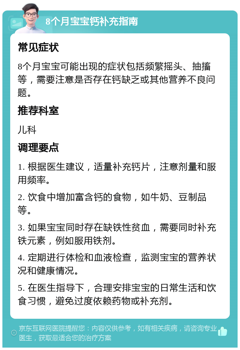 8个月宝宝钙补充指南 常见症状 8个月宝宝可能出现的症状包括频繁摇头、抽搐等，需要注意是否存在钙缺乏或其他营养不良问题。 推荐科室 儿科 调理要点 1. 根据医生建议，适量补充钙片，注意剂量和服用频率。 2. 饮食中增加富含钙的食物，如牛奶、豆制品等。 3. 如果宝宝同时存在缺铁性贫血，需要同时补充铁元素，例如服用铁剂。 4. 定期进行体检和血液检查，监测宝宝的营养状况和健康情况。 5. 在医生指导下，合理安排宝宝的日常生活和饮食习惯，避免过度依赖药物或补充剂。