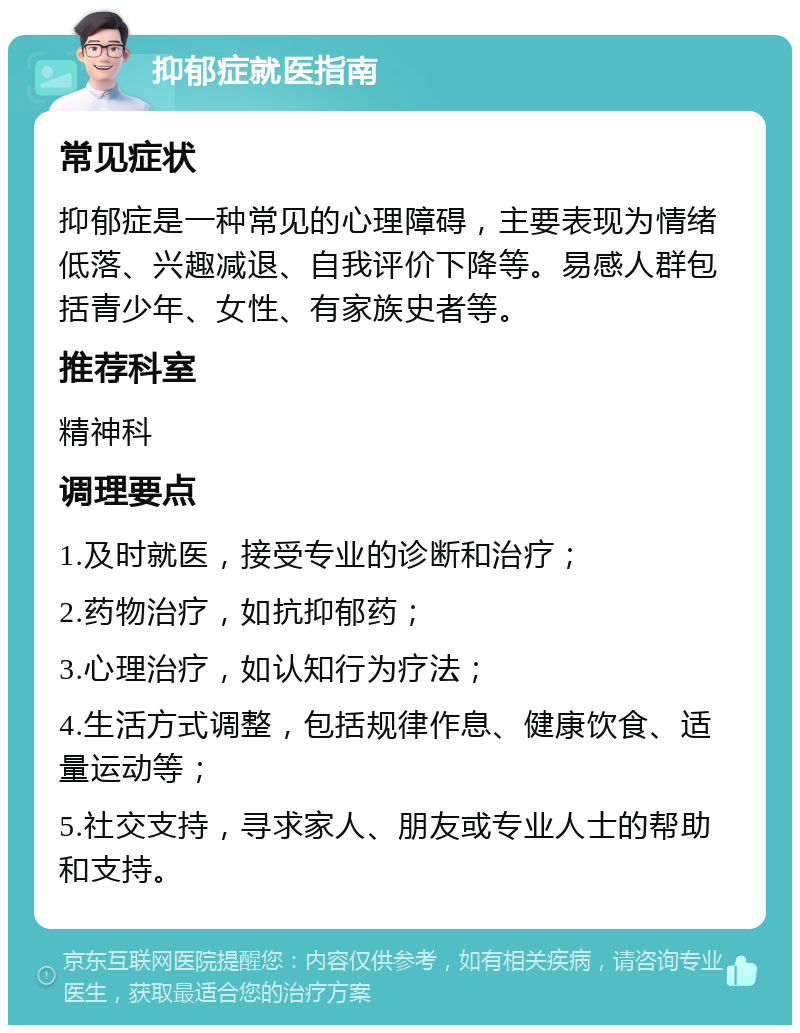 抑郁症就医指南 常见症状 抑郁症是一种常见的心理障碍，主要表现为情绪低落、兴趣减退、自我评价下降等。易感人群包括青少年、女性、有家族史者等。 推荐科室 精神科 调理要点 1.及时就医，接受专业的诊断和治疗； 2.药物治疗，如抗抑郁药； 3.心理治疗，如认知行为疗法； 4.生活方式调整，包括规律作息、健康饮食、适量运动等； 5.社交支持，寻求家人、朋友或专业人士的帮助和支持。