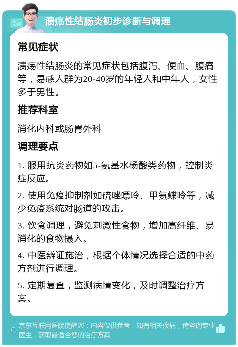 溃疡性结肠炎初步诊断与调理 常见症状 溃疡性结肠炎的常见症状包括腹泻、便血、腹痛等，易感人群为20-40岁的年轻人和中年人，女性多于男性。 推荐科室 消化内科或肠胃外科 调理要点 1. 服用抗炎药物如5-氨基水杨酸类药物，控制炎症反应。 2. 使用免疫抑制剂如硫唑嘌呤、甲氨蝶呤等，减少免疫系统对肠道的攻击。 3. 饮食调理，避免刺激性食物，增加高纤维、易消化的食物摄入。 4. 中医辨证施治，根据个体情况选择合适的中药方剂进行调理。 5. 定期复查，监测病情变化，及时调整治疗方案。