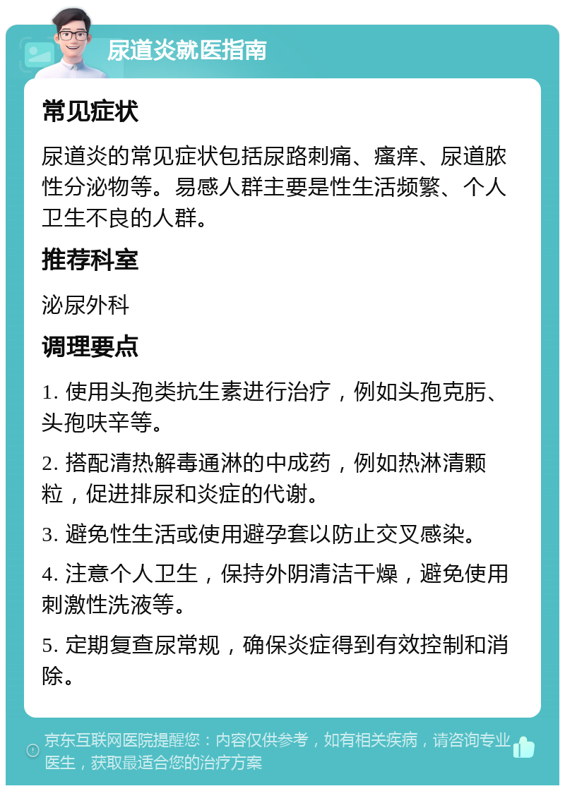 尿道炎就医指南 常见症状 尿道炎的常见症状包括尿路刺痛、瘙痒、尿道脓性分泌物等。易感人群主要是性生活频繁、个人卫生不良的人群。 推荐科室 泌尿外科 调理要点 1. 使用头孢类抗生素进行治疗，例如头孢克肟、头孢呋辛等。 2. 搭配清热解毒通淋的中成药，例如热淋清颗粒，促进排尿和炎症的代谢。 3. 避免性生活或使用避孕套以防止交叉感染。 4. 注意个人卫生，保持外阴清洁干燥，避免使用刺激性洗液等。 5. 定期复查尿常规，确保炎症得到有效控制和消除。