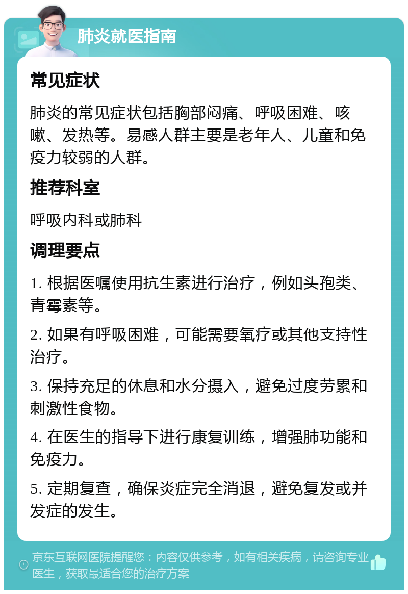 肺炎就医指南 常见症状 肺炎的常见症状包括胸部闷痛、呼吸困难、咳嗽、发热等。易感人群主要是老年人、儿童和免疫力较弱的人群。 推荐科室 呼吸内科或肺科 调理要点 1. 根据医嘱使用抗生素进行治疗，例如头孢类、青霉素等。 2. 如果有呼吸困难，可能需要氧疗或其他支持性治疗。 3. 保持充足的休息和水分摄入，避免过度劳累和刺激性食物。 4. 在医生的指导下进行康复训练，增强肺功能和免疫力。 5. 定期复查，确保炎症完全消退，避免复发或并发症的发生。