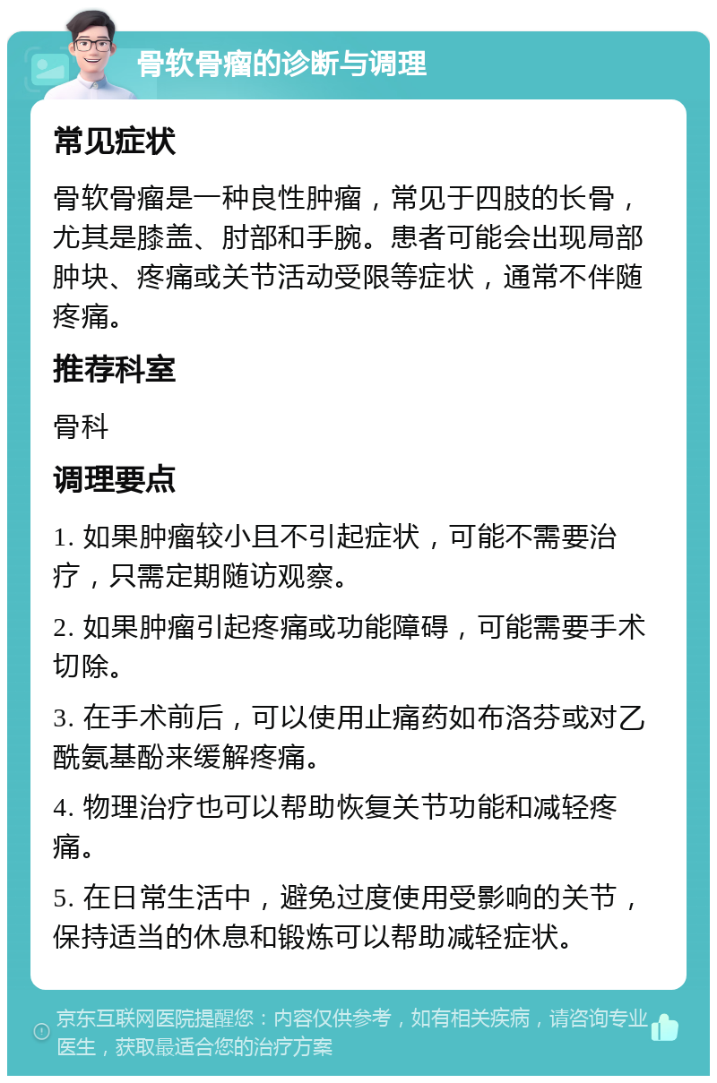 骨软骨瘤的诊断与调理 常见症状 骨软骨瘤是一种良性肿瘤，常见于四肢的长骨，尤其是膝盖、肘部和手腕。患者可能会出现局部肿块、疼痛或关节活动受限等症状，通常不伴随疼痛。 推荐科室 骨科 调理要点 1. 如果肿瘤较小且不引起症状，可能不需要治疗，只需定期随访观察。 2. 如果肿瘤引起疼痛或功能障碍，可能需要手术切除。 3. 在手术前后，可以使用止痛药如布洛芬或对乙酰氨基酚来缓解疼痛。 4. 物理治疗也可以帮助恢复关节功能和减轻疼痛。 5. 在日常生活中，避免过度使用受影响的关节，保持适当的休息和锻炼可以帮助减轻症状。