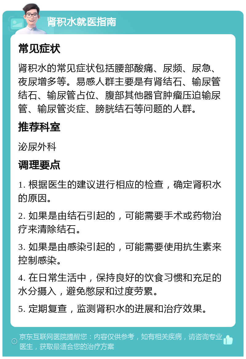 肾积水就医指南 常见症状 肾积水的常见症状包括腰部酸痛、尿频、尿急、夜尿增多等。易感人群主要是有肾结石、输尿管结石、输尿管占位、腹部其他器官肿瘤压迫输尿管、输尿管炎症、膀胱结石等问题的人群。 推荐科室 泌尿外科 调理要点 1. 根据医生的建议进行相应的检查，确定肾积水的原因。 2. 如果是由结石引起的，可能需要手术或药物治疗来清除结石。 3. 如果是由感染引起的，可能需要使用抗生素来控制感染。 4. 在日常生活中，保持良好的饮食习惯和充足的水分摄入，避免憋尿和过度劳累。 5. 定期复查，监测肾积水的进展和治疗效果。