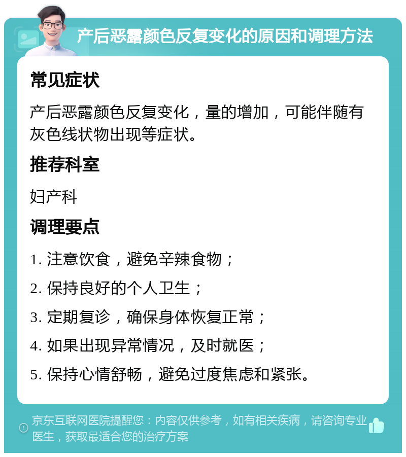 产后恶露颜色反复变化的原因和调理方法 常见症状 产后恶露颜色反复变化，量的增加，可能伴随有灰色线状物出现等症状。 推荐科室 妇产科 调理要点 1. 注意饮食，避免辛辣食物； 2. 保持良好的个人卫生； 3. 定期复诊，确保身体恢复正常； 4. 如果出现异常情况，及时就医； 5. 保持心情舒畅，避免过度焦虑和紧张。