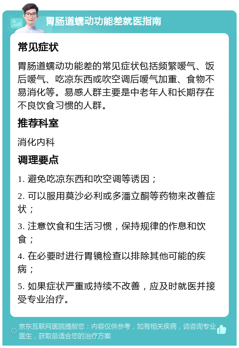 胃肠道蠕动功能差就医指南 常见症状 胃肠道蠕动功能差的常见症状包括频繁嗳气、饭后嗳气、吃凉东西或吹空调后嗳气加重、食物不易消化等。易感人群主要是中老年人和长期存在不良饮食习惯的人群。 推荐科室 消化内科 调理要点 1. 避免吃凉东西和吹空调等诱因； 2. 可以服用莫沙必利或多潘立酮等药物来改善症状； 3. 注意饮食和生活习惯，保持规律的作息和饮食； 4. 在必要时进行胃镜检查以排除其他可能的疾病； 5. 如果症状严重或持续不改善，应及时就医并接受专业治疗。