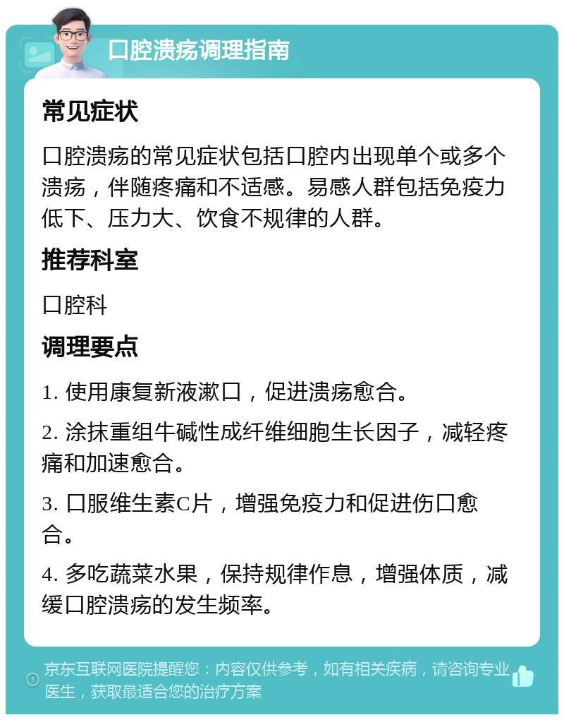 口腔溃疡调理指南 常见症状 口腔溃疡的常见症状包括口腔内出现单个或多个溃疡，伴随疼痛和不适感。易感人群包括免疫力低下、压力大、饮食不规律的人群。 推荐科室 口腔科 调理要点 1. 使用康复新液漱口，促进溃疡愈合。 2. 涂抹重组牛碱性成纤维细胞生长因子，减轻疼痛和加速愈合。 3. 口服维生素C片，增强免疫力和促进伤口愈合。 4. 多吃蔬菜水果，保持规律作息，增强体质，减缓口腔溃疡的发生频率。