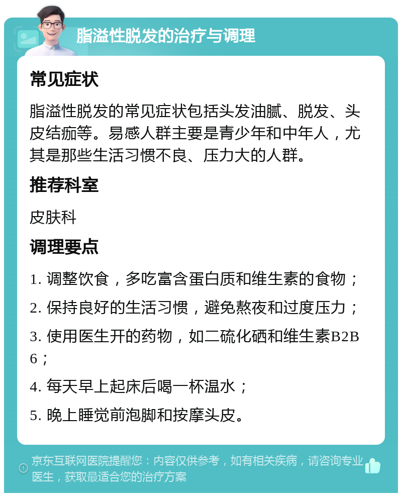 脂溢性脱发的治疗与调理 常见症状 脂溢性脱发的常见症状包括头发油腻、脱发、头皮结痂等。易感人群主要是青少年和中年人，尤其是那些生活习惯不良、压力大的人群。 推荐科室 皮肤科 调理要点 1. 调整饮食，多吃富含蛋白质和维生素的食物； 2. 保持良好的生活习惯，避免熬夜和过度压力； 3. 使用医生开的药物，如二硫化硒和维生素B2B6； 4. 每天早上起床后喝一杯温水； 5. 晚上睡觉前泡脚和按摩头皮。