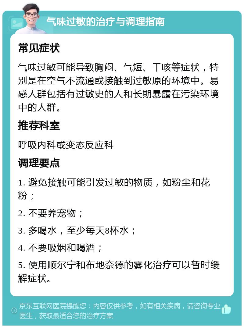 气味过敏的治疗与调理指南 常见症状 气味过敏可能导致胸闷、气短、干咳等症状，特别是在空气不流通或接触到过敏原的环境中。易感人群包括有过敏史的人和长期暴露在污染环境中的人群。 推荐科室 呼吸内科或变态反应科 调理要点 1. 避免接触可能引发过敏的物质，如粉尘和花粉； 2. 不要养宠物； 3. 多喝水，至少每天8杯水； 4. 不要吸烟和喝酒； 5. 使用顺尔宁和布地奈德的雾化治疗可以暂时缓解症状。