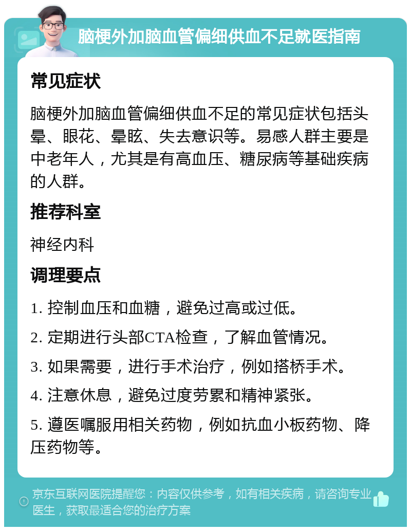 脑梗外加脑血管偏细供血不足就医指南 常见症状 脑梗外加脑血管偏细供血不足的常见症状包括头晕、眼花、晕眩、失去意识等。易感人群主要是中老年人，尤其是有高血压、糖尿病等基础疾病的人群。 推荐科室 神经内科 调理要点 1. 控制血压和血糖，避免过高或过低。 2. 定期进行头部CTA检查，了解血管情况。 3. 如果需要，进行手术治疗，例如搭桥手术。 4. 注意休息，避免过度劳累和精神紧张。 5. 遵医嘱服用相关药物，例如抗血小板药物、降压药物等。