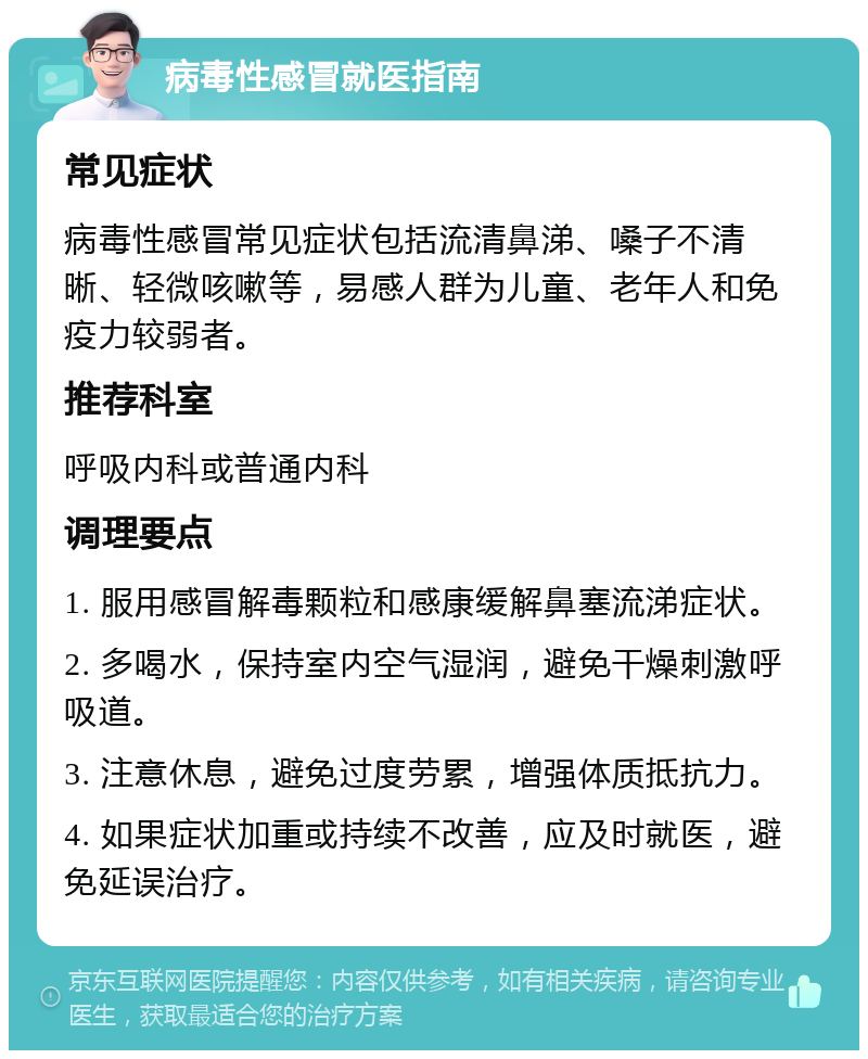 病毒性感冒就医指南 常见症状 病毒性感冒常见症状包括流清鼻涕、嗓子不清晰、轻微咳嗽等，易感人群为儿童、老年人和免疫力较弱者。 推荐科室 呼吸内科或普通内科 调理要点 1. 服用感冒解毒颗粒和感康缓解鼻塞流涕症状。 2. 多喝水，保持室内空气湿润，避免干燥刺激呼吸道。 3. 注意休息，避免过度劳累，增强体质抵抗力。 4. 如果症状加重或持续不改善，应及时就医，避免延误治疗。