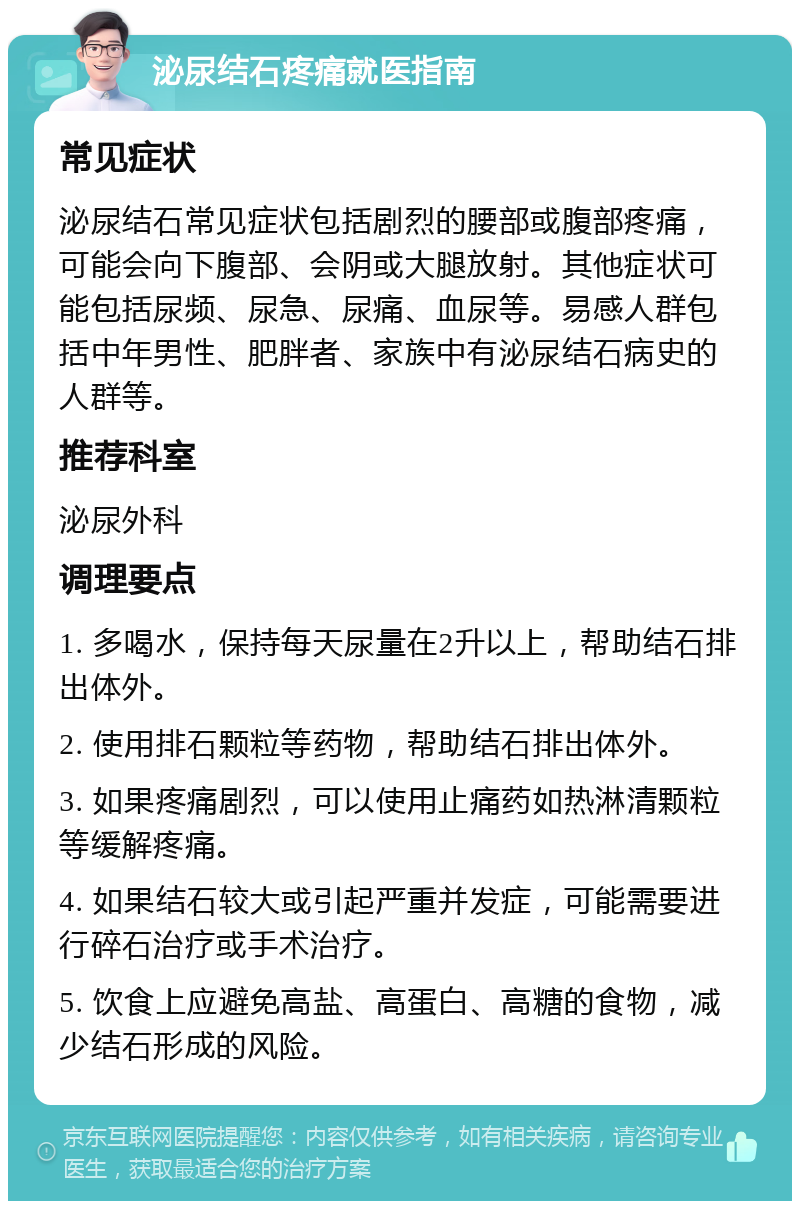 泌尿结石疼痛就医指南 常见症状 泌尿结石常见症状包括剧烈的腰部或腹部疼痛，可能会向下腹部、会阴或大腿放射。其他症状可能包括尿频、尿急、尿痛、血尿等。易感人群包括中年男性、肥胖者、家族中有泌尿结石病史的人群等。 推荐科室 泌尿外科 调理要点 1. 多喝水，保持每天尿量在2升以上，帮助结石排出体外。 2. 使用排石颗粒等药物，帮助结石排出体外。 3. 如果疼痛剧烈，可以使用止痛药如热淋清颗粒等缓解疼痛。 4. 如果结石较大或引起严重并发症，可能需要进行碎石治疗或手术治疗。 5. 饮食上应避免高盐、高蛋白、高糖的食物，减少结石形成的风险。