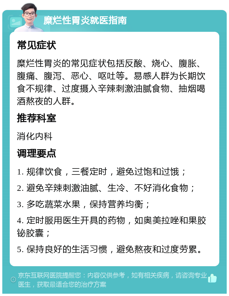 糜烂性胃炎就医指南 常见症状 糜烂性胃炎的常见症状包括反酸、烧心、腹胀、腹痛、腹泻、恶心、呕吐等。易感人群为长期饮食不规律、过度摄入辛辣刺激油腻食物、抽烟喝酒熬夜的人群。 推荐科室 消化内科 调理要点 1. 规律饮食，三餐定时，避免过饱和过饿； 2. 避免辛辣刺激油腻、生冷、不好消化食物； 3. 多吃蔬菜水果，保持营养均衡； 4. 定时服用医生开具的药物，如奥美拉唑和果胶铋胶囊； 5. 保持良好的生活习惯，避免熬夜和过度劳累。