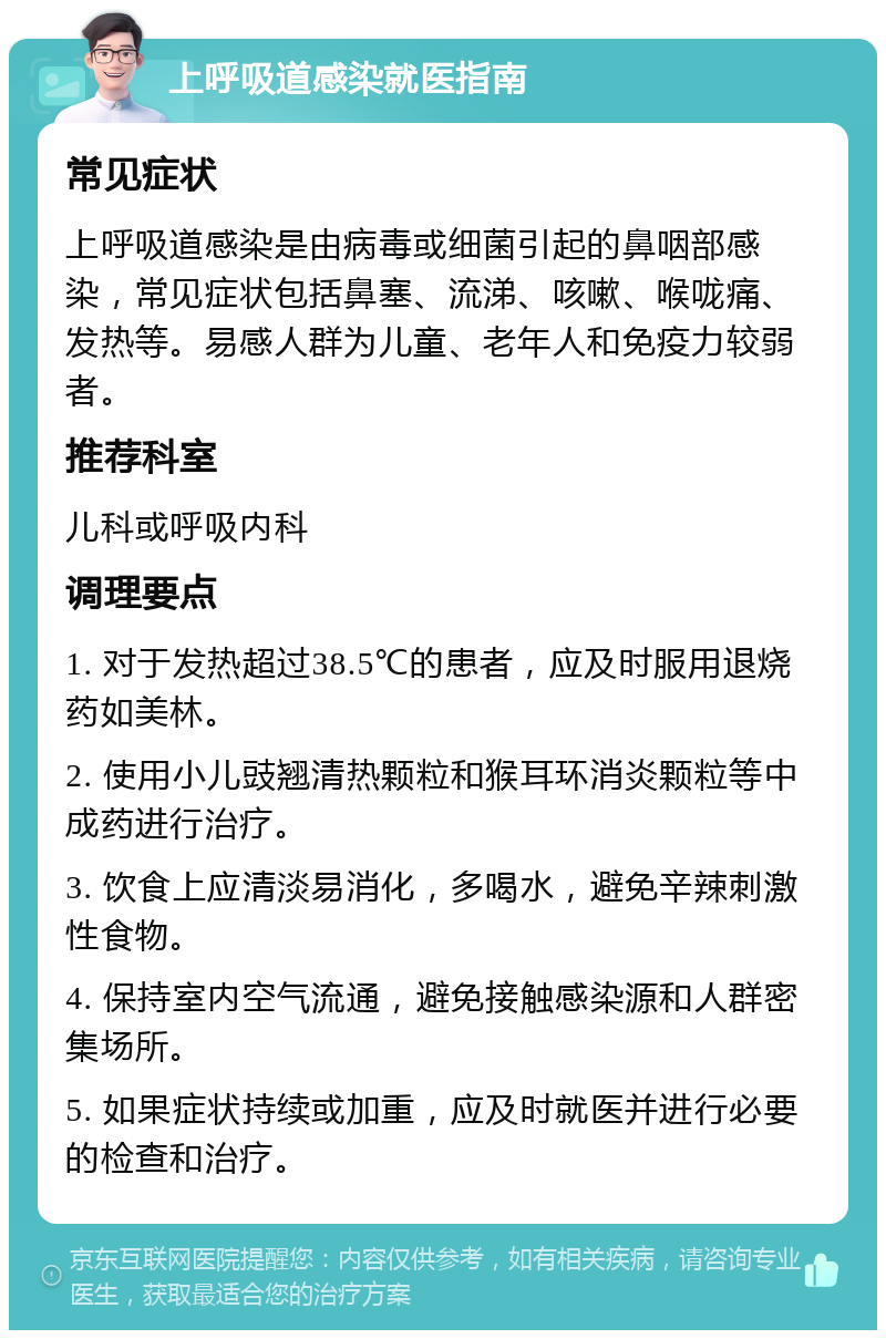 上呼吸道感染就医指南 常见症状 上呼吸道感染是由病毒或细菌引起的鼻咽部感染，常见症状包括鼻塞、流涕、咳嗽、喉咙痛、发热等。易感人群为儿童、老年人和免疫力较弱者。 推荐科室 儿科或呼吸内科 调理要点 1. 对于发热超过38.5℃的患者，应及时服用退烧药如美林。 2. 使用小儿豉翘清热颗粒和猴耳环消炎颗粒等中成药进行治疗。 3. 饮食上应清淡易消化，多喝水，避免辛辣刺激性食物。 4. 保持室内空气流通，避免接触感染源和人群密集场所。 5. 如果症状持续或加重，应及时就医并进行必要的检查和治疗。