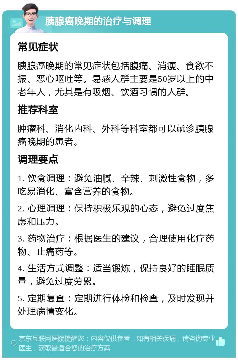 胰腺癌晚期的治疗与调理 常见症状 胰腺癌晚期的常见症状包括腹痛、消瘦、食欲不振、恶心呕吐等。易感人群主要是50岁以上的中老年人，尤其是有吸烟、饮酒习惯的人群。 推荐科室 肿瘤科、消化内科、外科等科室都可以就诊胰腺癌晚期的患者。 调理要点 1. 饮食调理：避免油腻、辛辣、刺激性食物，多吃易消化、富含营养的食物。 2. 心理调理：保持积极乐观的心态，避免过度焦虑和压力。 3. 药物治疗：根据医生的建议，合理使用化疗药物、止痛药等。 4. 生活方式调整：适当锻炼，保持良好的睡眠质量，避免过度劳累。 5. 定期复查：定期进行体检和检查，及时发现并处理病情变化。