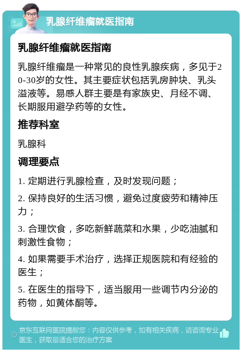 乳腺纤维瘤就医指南 乳腺纤维瘤就医指南 乳腺纤维瘤是一种常见的良性乳腺疾病，多见于20-30岁的女性。其主要症状包括乳房肿块、乳头溢液等。易感人群主要是有家族史、月经不调、长期服用避孕药等的女性。 推荐科室 乳腺科 调理要点 1. 定期进行乳腺检查，及时发现问题； 2. 保持良好的生活习惯，避免过度疲劳和精神压力； 3. 合理饮食，多吃新鲜蔬菜和水果，少吃油腻和刺激性食物； 4. 如果需要手术治疗，选择正规医院和有经验的医生； 5. 在医生的指导下，适当服用一些调节内分泌的药物，如黄体酮等。