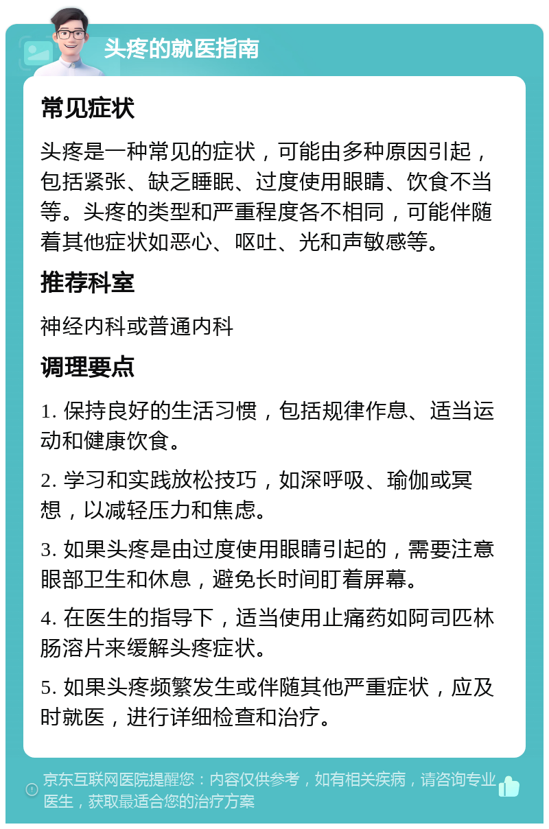 头疼的就医指南 常见症状 头疼是一种常见的症状，可能由多种原因引起，包括紧张、缺乏睡眠、过度使用眼睛、饮食不当等。头疼的类型和严重程度各不相同，可能伴随着其他症状如恶心、呕吐、光和声敏感等。 推荐科室 神经内科或普通内科 调理要点 1. 保持良好的生活习惯，包括规律作息、适当运动和健康饮食。 2. 学习和实践放松技巧，如深呼吸、瑜伽或冥想，以减轻压力和焦虑。 3. 如果头疼是由过度使用眼睛引起的，需要注意眼部卫生和休息，避免长时间盯着屏幕。 4. 在医生的指导下，适当使用止痛药如阿司匹林肠溶片来缓解头疼症状。 5. 如果头疼频繁发生或伴随其他严重症状，应及时就医，进行详细检查和治疗。