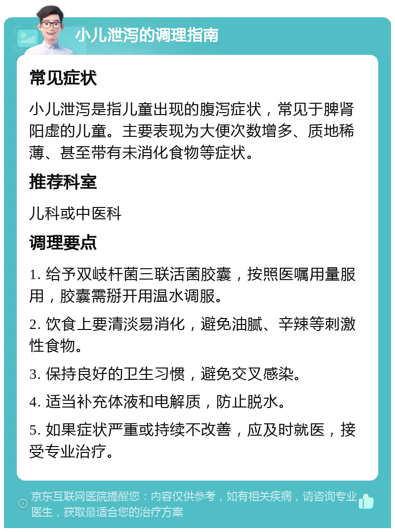 小儿泄泻的调理指南 常见症状 小儿泄泻是指儿童出现的腹泻症状，常见于脾肾阳虚的儿童。主要表现为大便次数增多、质地稀薄、甚至带有未消化食物等症状。 推荐科室 儿科或中医科 调理要点 1. 给予双岐杆菌三联活菌胶囊，按照医嘱用量服用，胶囊需掰开用温水调服。 2. 饮食上要清淡易消化，避免油腻、辛辣等刺激性食物。 3. 保持良好的卫生习惯，避免交叉感染。 4. 适当补充体液和电解质，防止脱水。 5. 如果症状严重或持续不改善，应及时就医，接受专业治疗。