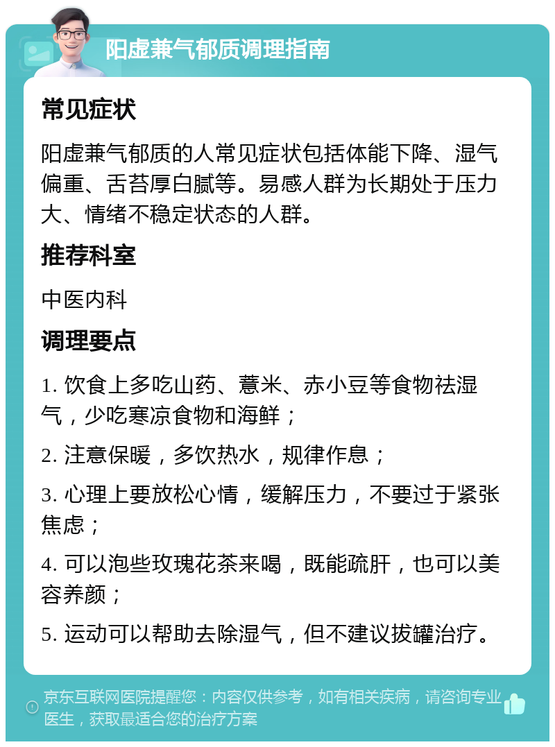 阳虚兼气郁质调理指南 常见症状 阳虚兼气郁质的人常见症状包括体能下降、湿气偏重、舌苔厚白腻等。易感人群为长期处于压力大、情绪不稳定状态的人群。 推荐科室 中医内科 调理要点 1. 饮食上多吃山药、薏米、赤小豆等食物祛湿气，少吃寒凉食物和海鲜； 2. 注意保暖，多饮热水，规律作息； 3. 心理上要放松心情，缓解压力，不要过于紧张焦虑； 4. 可以泡些玫瑰花茶来喝，既能疏肝，也可以美容养颜； 5. 运动可以帮助去除湿气，但不建议拔罐治疗。