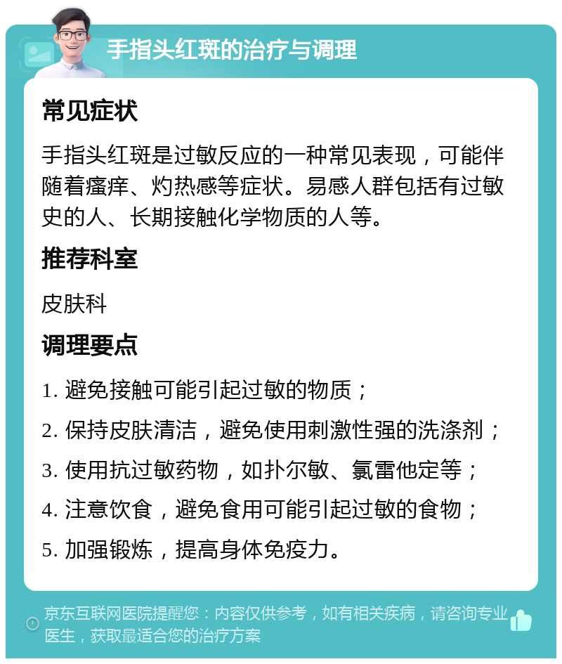 手指头红斑的治疗与调理 常见症状 手指头红斑是过敏反应的一种常见表现，可能伴随着瘙痒、灼热感等症状。易感人群包括有过敏史的人、长期接触化学物质的人等。 推荐科室 皮肤科 调理要点 1. 避免接触可能引起过敏的物质； 2. 保持皮肤清洁，避免使用刺激性强的洗涤剂； 3. 使用抗过敏药物，如扑尔敏、氯雷他定等； 4. 注意饮食，避免食用可能引起过敏的食物； 5. 加强锻炼，提高身体免疫力。