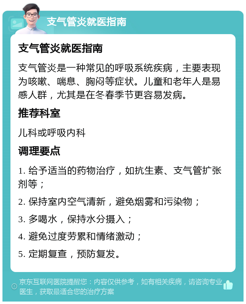 支气管炎就医指南 支气管炎就医指南 支气管炎是一种常见的呼吸系统疾病，主要表现为咳嗽、喘息、胸闷等症状。儿童和老年人是易感人群，尤其是在冬春季节更容易发病。 推荐科室 儿科或呼吸内科 调理要点 1. 给予适当的药物治疗，如抗生素、支气管扩张剂等； 2. 保持室内空气清新，避免烟雾和污染物； 3. 多喝水，保持水分摄入； 4. 避免过度劳累和情绪激动； 5. 定期复查，预防复发。