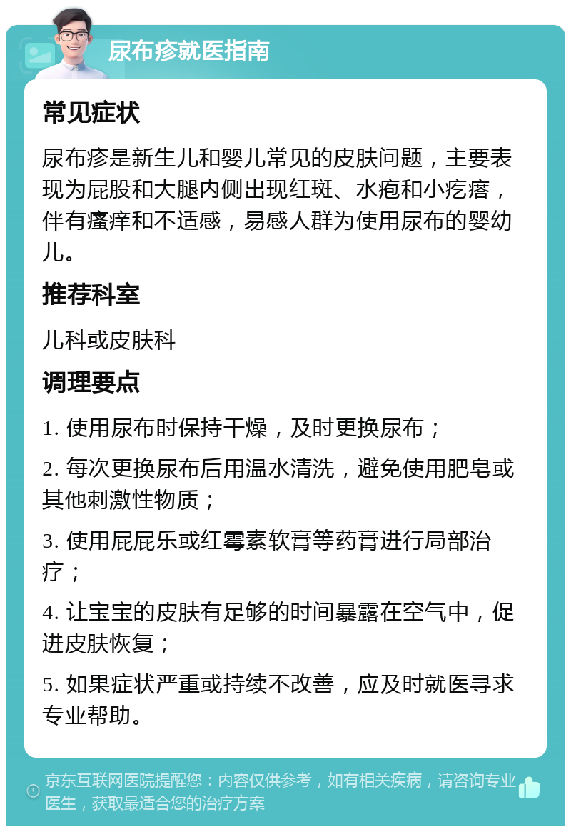 尿布疹就医指南 常见症状 尿布疹是新生儿和婴儿常见的皮肤问题，主要表现为屁股和大腿内侧出现红斑、水疱和小疙瘩，伴有瘙痒和不适感，易感人群为使用尿布的婴幼儿。 推荐科室 儿科或皮肤科 调理要点 1. 使用尿布时保持干燥，及时更换尿布； 2. 每次更换尿布后用温水清洗，避免使用肥皂或其他刺激性物质； 3. 使用屁屁乐或红霉素软膏等药膏进行局部治疗； 4. 让宝宝的皮肤有足够的时间暴露在空气中，促进皮肤恢复； 5. 如果症状严重或持续不改善，应及时就医寻求专业帮助。