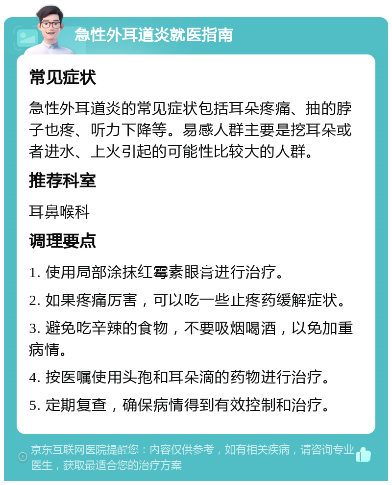 急性外耳道炎就医指南 常见症状 急性外耳道炎的常见症状包括耳朵疼痛、抽的脖子也疼、听力下降等。易感人群主要是挖耳朵或者进水、上火引起的可能性比较大的人群。 推荐科室 耳鼻喉科 调理要点 1. 使用局部涂抹红霉素眼膏进行治疗。 2. 如果疼痛厉害，可以吃一些止疼药缓解症状。 3. 避免吃辛辣的食物，不要吸烟喝酒，以免加重病情。 4. 按医嘱使用头孢和耳朵滴的药物进行治疗。 5. 定期复查，确保病情得到有效控制和治疗。