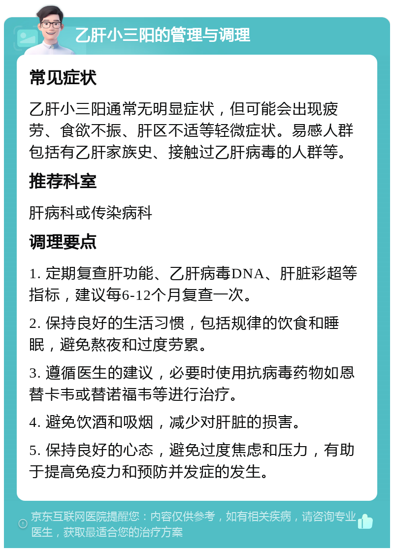 乙肝小三阳的管理与调理 常见症状 乙肝小三阳通常无明显症状，但可能会出现疲劳、食欲不振、肝区不适等轻微症状。易感人群包括有乙肝家族史、接触过乙肝病毒的人群等。 推荐科室 肝病科或传染病科 调理要点 1. 定期复查肝功能、乙肝病毒DNA、肝脏彩超等指标，建议每6-12个月复查一次。 2. 保持良好的生活习惯，包括规律的饮食和睡眠，避免熬夜和过度劳累。 3. 遵循医生的建议，必要时使用抗病毒药物如恩替卡韦或替诺福韦等进行治疗。 4. 避免饮酒和吸烟，减少对肝脏的损害。 5. 保持良好的心态，避免过度焦虑和压力，有助于提高免疫力和预防并发症的发生。