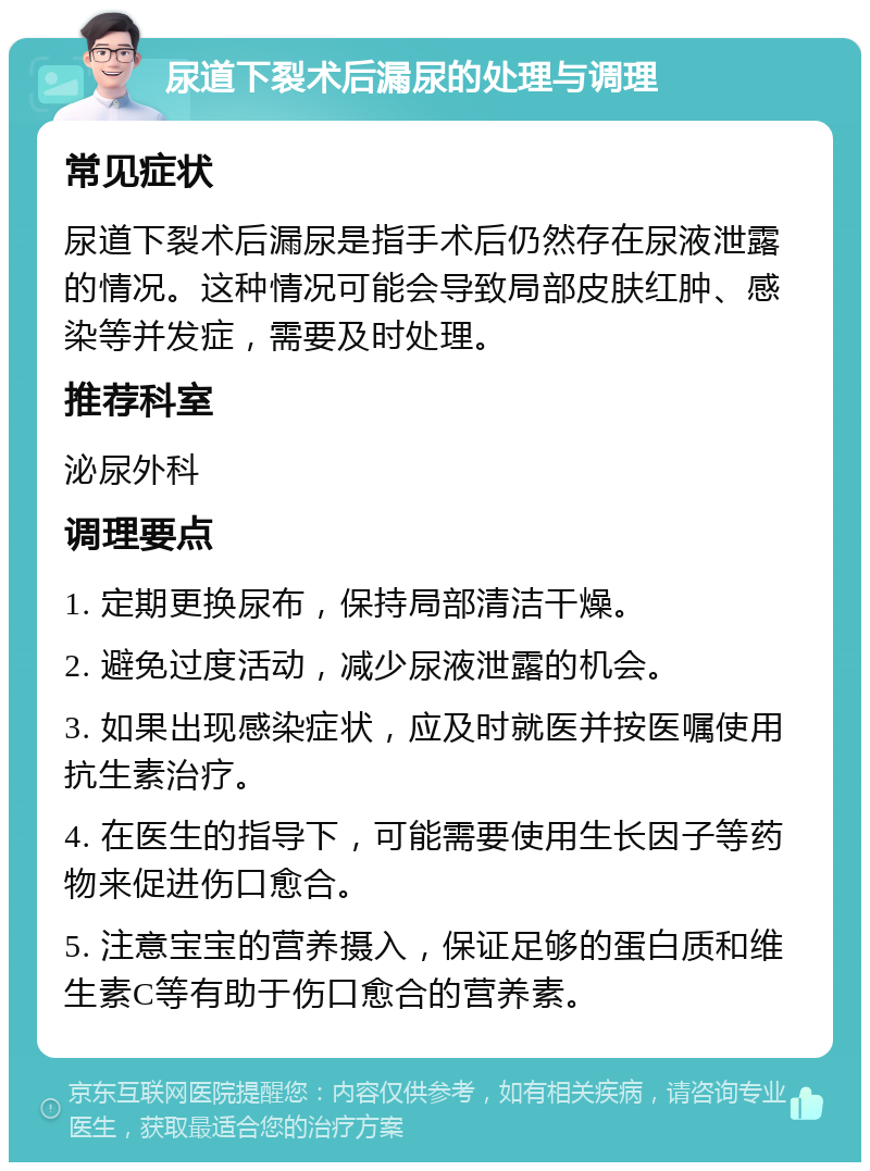 尿道下裂术后漏尿的处理与调理 常见症状 尿道下裂术后漏尿是指手术后仍然存在尿液泄露的情况。这种情况可能会导致局部皮肤红肿、感染等并发症，需要及时处理。 推荐科室 泌尿外科 调理要点 1. 定期更换尿布，保持局部清洁干燥。 2. 避免过度活动，减少尿液泄露的机会。 3. 如果出现感染症状，应及时就医并按医嘱使用抗生素治疗。 4. 在医生的指导下，可能需要使用生长因子等药物来促进伤口愈合。 5. 注意宝宝的营养摄入，保证足够的蛋白质和维生素C等有助于伤口愈合的营养素。