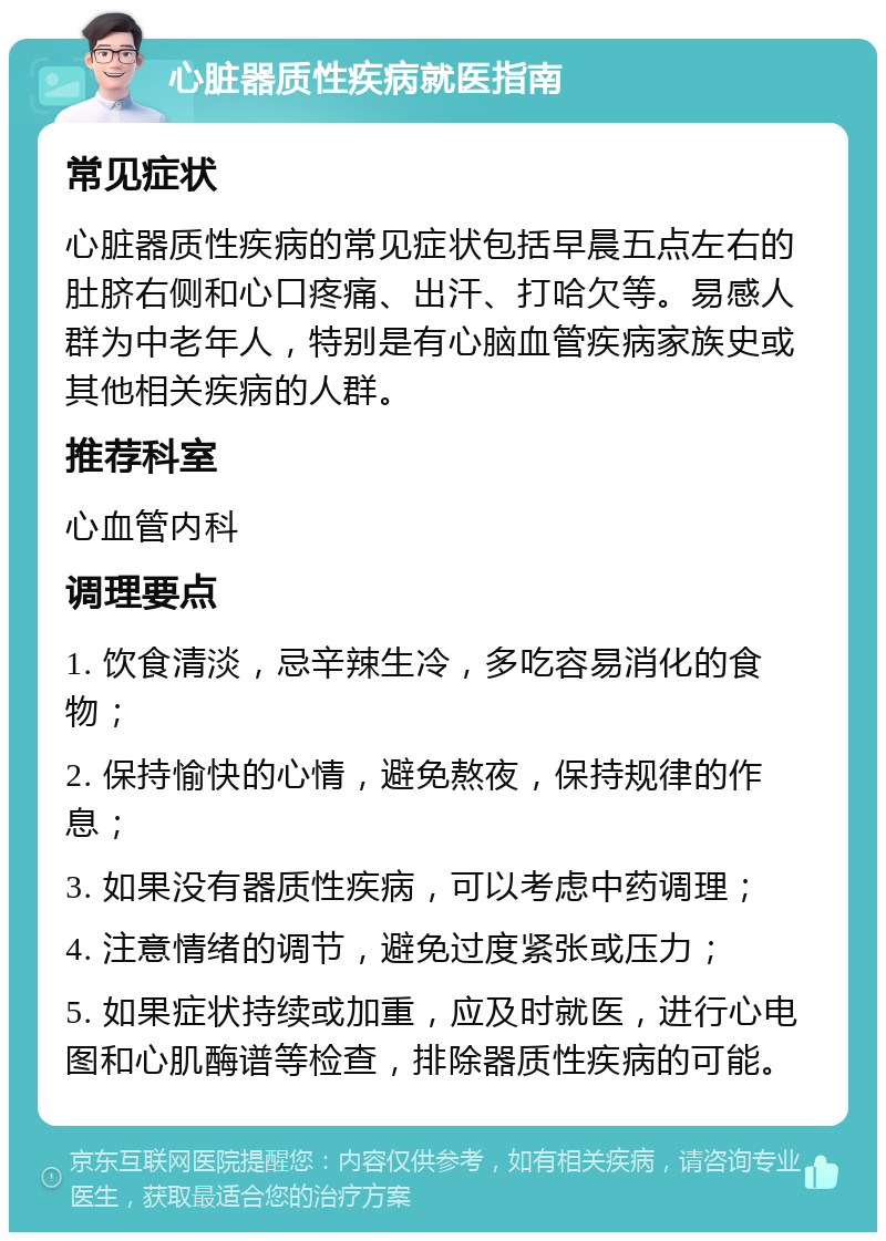 心脏器质性疾病就医指南 常见症状 心脏器质性疾病的常见症状包括早晨五点左右的肚脐右侧和心口疼痛、出汗、打哈欠等。易感人群为中老年人，特别是有心脑血管疾病家族史或其他相关疾病的人群。 推荐科室 心血管内科 调理要点 1. 饮食清淡，忌辛辣生冷，多吃容易消化的食物； 2. 保持愉快的心情，避免熬夜，保持规律的作息； 3. 如果没有器质性疾病，可以考虑中药调理； 4. 注意情绪的调节，避免过度紧张或压力； 5. 如果症状持续或加重，应及时就医，进行心电图和心肌酶谱等检查，排除器质性疾病的可能。