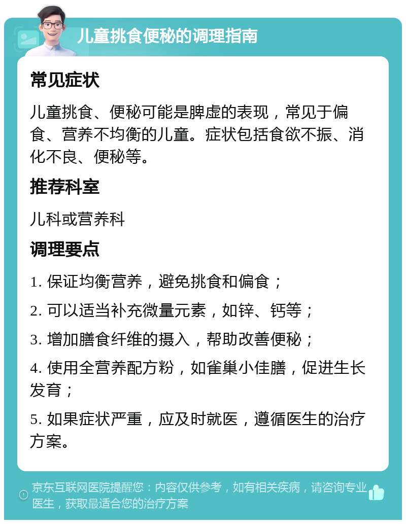 儿童挑食便秘的调理指南 常见症状 儿童挑食、便秘可能是脾虚的表现，常见于偏食、营养不均衡的儿童。症状包括食欲不振、消化不良、便秘等。 推荐科室 儿科或营养科 调理要点 1. 保证均衡营养，避免挑食和偏食； 2. 可以适当补充微量元素，如锌、钙等； 3. 增加膳食纤维的摄入，帮助改善便秘； 4. 使用全营养配方粉，如雀巢小佳膳，促进生长发育； 5. 如果症状严重，应及时就医，遵循医生的治疗方案。