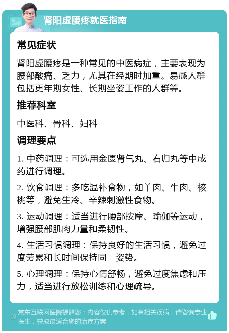 肾阳虚腰疼就医指南 常见症状 肾阳虚腰疼是一种常见的中医病症，主要表现为腰部酸痛、乏力，尤其在经期时加重。易感人群包括更年期女性、长期坐姿工作的人群等。 推荐科室 中医科、骨科、妇科 调理要点 1. 中药调理：可选用金匮肾气丸、右归丸等中成药进行调理。 2. 饮食调理：多吃温补食物，如羊肉、牛肉、核桃等，避免生冷、辛辣刺激性食物。 3. 运动调理：适当进行腰部按摩、瑜伽等运动，增强腰部肌肉力量和柔韧性。 4. 生活习惯调理：保持良好的生活习惯，避免过度劳累和长时间保持同一姿势。 5. 心理调理：保持心情舒畅，避免过度焦虑和压力，适当进行放松训练和心理疏导。