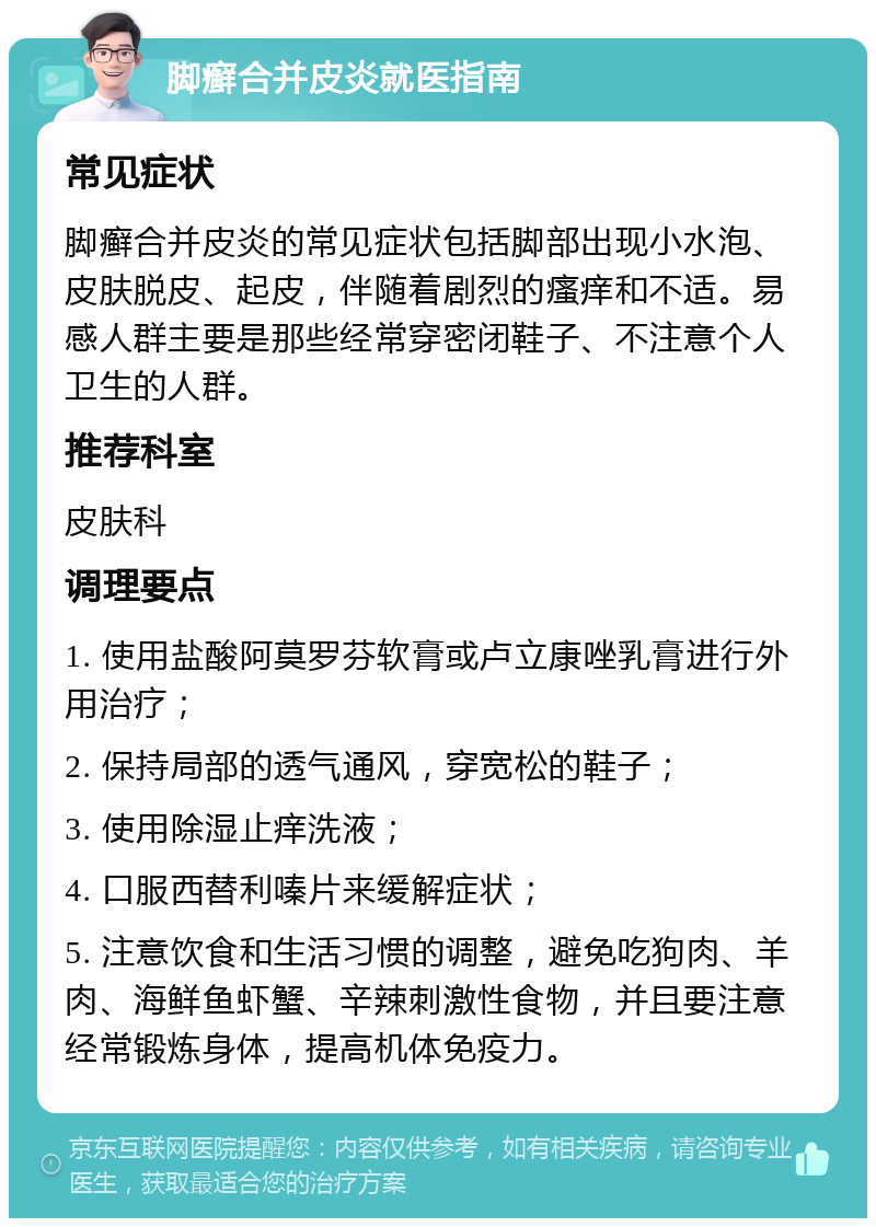 脚癣合并皮炎就医指南 常见症状 脚癣合并皮炎的常见症状包括脚部出现小水泡、皮肤脱皮、起皮，伴随着剧烈的瘙痒和不适。易感人群主要是那些经常穿密闭鞋子、不注意个人卫生的人群。 推荐科室 皮肤科 调理要点 1. 使用盐酸阿莫罗芬软膏或卢立康唑乳膏进行外用治疗； 2. 保持局部的透气通风，穿宽松的鞋子； 3. 使用除湿止痒洗液； 4. 口服西替利嗪片来缓解症状； 5. 注意饮食和生活习惯的调整，避免吃狗肉、羊肉、海鲜鱼虾蟹、辛辣刺激性食物，并且要注意经常锻炼身体，提高机体免疫力。