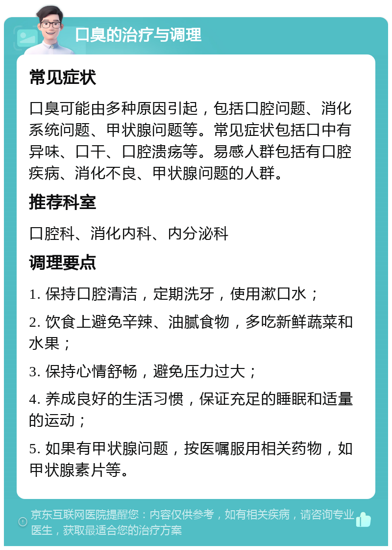 口臭的治疗与调理 常见症状 口臭可能由多种原因引起，包括口腔问题、消化系统问题、甲状腺问题等。常见症状包括口中有异味、口干、口腔溃疡等。易感人群包括有口腔疾病、消化不良、甲状腺问题的人群。 推荐科室 口腔科、消化内科、内分泌科 调理要点 1. 保持口腔清洁，定期洗牙，使用漱口水； 2. 饮食上避免辛辣、油腻食物，多吃新鲜蔬菜和水果； 3. 保持心情舒畅，避免压力过大； 4. 养成良好的生活习惯，保证充足的睡眠和适量的运动； 5. 如果有甲状腺问题，按医嘱服用相关药物，如甲状腺素片等。