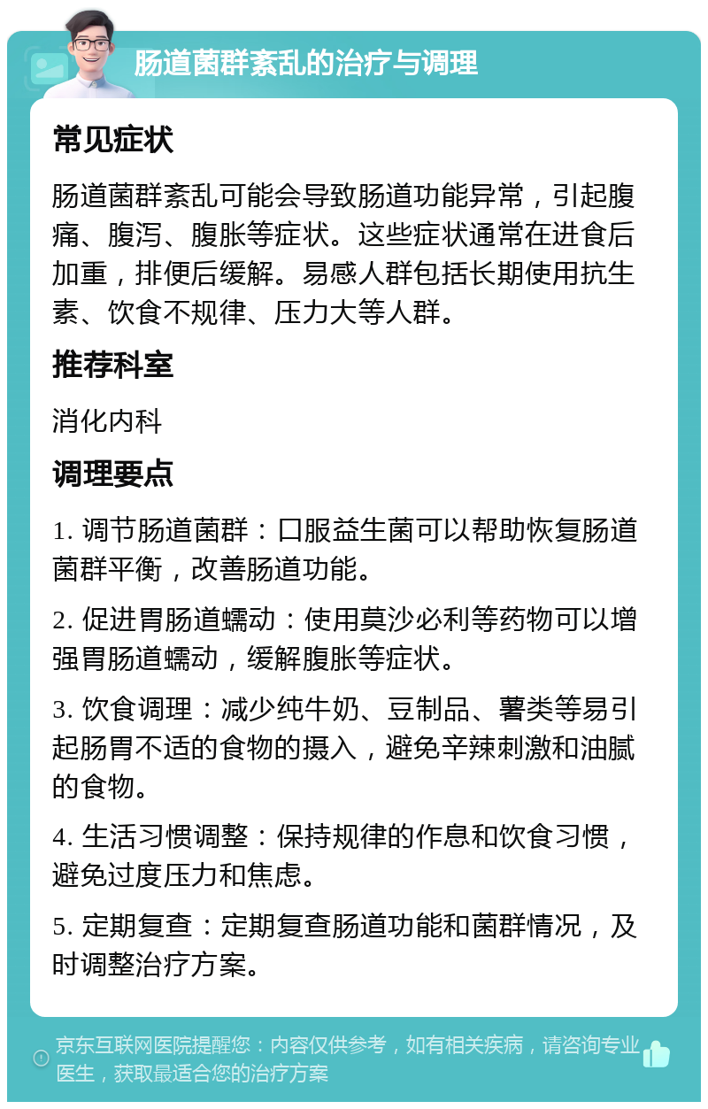 肠道菌群紊乱的治疗与调理 常见症状 肠道菌群紊乱可能会导致肠道功能异常，引起腹痛、腹泻、腹胀等症状。这些症状通常在进食后加重，排便后缓解。易感人群包括长期使用抗生素、饮食不规律、压力大等人群。 推荐科室 消化内科 调理要点 1. 调节肠道菌群：口服益生菌可以帮助恢复肠道菌群平衡，改善肠道功能。 2. 促进胃肠道蠕动：使用莫沙必利等药物可以增强胃肠道蠕动，缓解腹胀等症状。 3. 饮食调理：减少纯牛奶、豆制品、薯类等易引起肠胃不适的食物的摄入，避免辛辣刺激和油腻的食物。 4. 生活习惯调整：保持规律的作息和饮食习惯，避免过度压力和焦虑。 5. 定期复查：定期复查肠道功能和菌群情况，及时调整治疗方案。