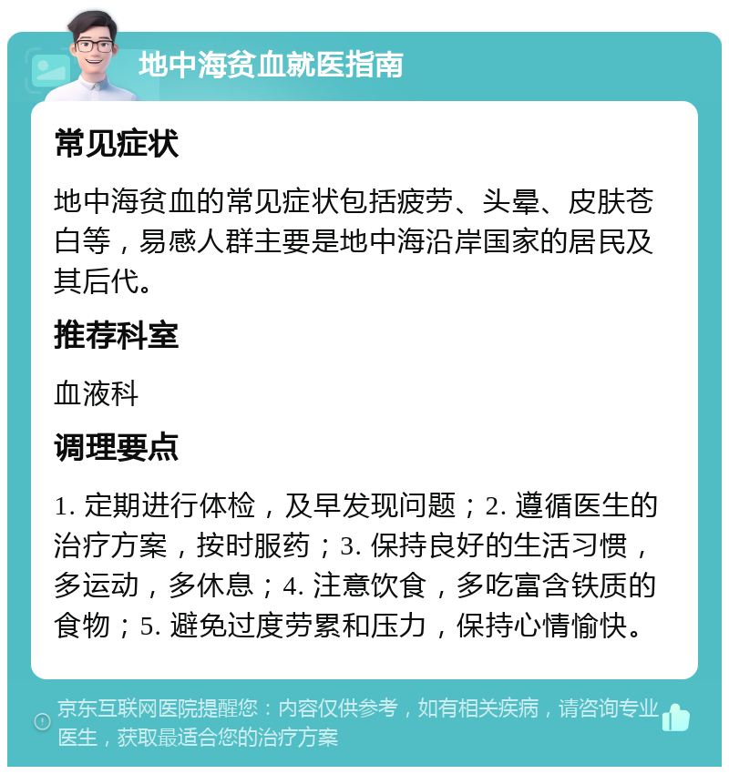 地中海贫血就医指南 常见症状 地中海贫血的常见症状包括疲劳、头晕、皮肤苍白等，易感人群主要是地中海沿岸国家的居民及其后代。 推荐科室 血液科 调理要点 1. 定期进行体检，及早发现问题；2. 遵循医生的治疗方案，按时服药；3. 保持良好的生活习惯，多运动，多休息；4. 注意饮食，多吃富含铁质的食物；5. 避免过度劳累和压力，保持心情愉快。