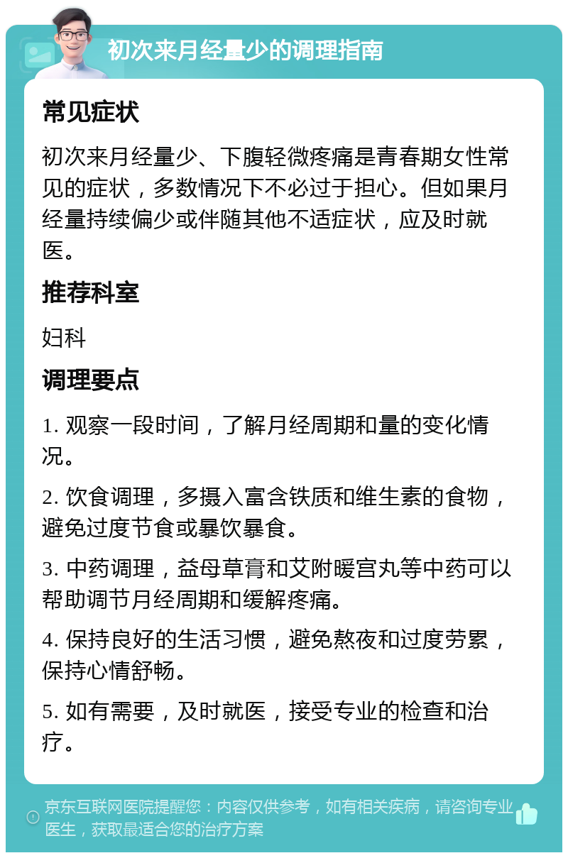 初次来月经量少的调理指南 常见症状 初次来月经量少、下腹轻微疼痛是青春期女性常见的症状，多数情况下不必过于担心。但如果月经量持续偏少或伴随其他不适症状，应及时就医。 推荐科室 妇科 调理要点 1. 观察一段时间，了解月经周期和量的变化情况。 2. 饮食调理，多摄入富含铁质和维生素的食物，避免过度节食或暴饮暴食。 3. 中药调理，益母草膏和艾附暖宫丸等中药可以帮助调节月经周期和缓解疼痛。 4. 保持良好的生活习惯，避免熬夜和过度劳累，保持心情舒畅。 5. 如有需要，及时就医，接受专业的检查和治疗。