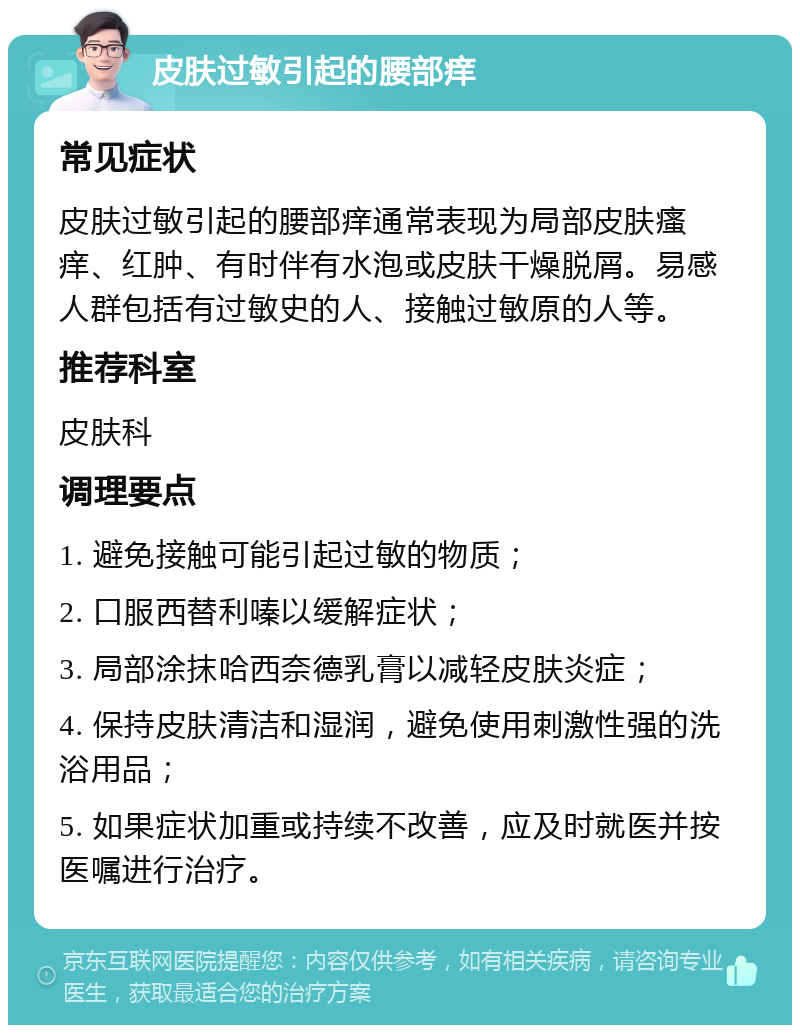 皮肤过敏引起的腰部痒 常见症状 皮肤过敏引起的腰部痒通常表现为局部皮肤瘙痒、红肿、有时伴有水泡或皮肤干燥脱屑。易感人群包括有过敏史的人、接触过敏原的人等。 推荐科室 皮肤科 调理要点 1. 避免接触可能引起过敏的物质； 2. 口服西替利嗪以缓解症状； 3. 局部涂抹哈西奈德乳膏以减轻皮肤炎症； 4. 保持皮肤清洁和湿润，避免使用刺激性强的洗浴用品； 5. 如果症状加重或持续不改善，应及时就医并按医嘱进行治疗。