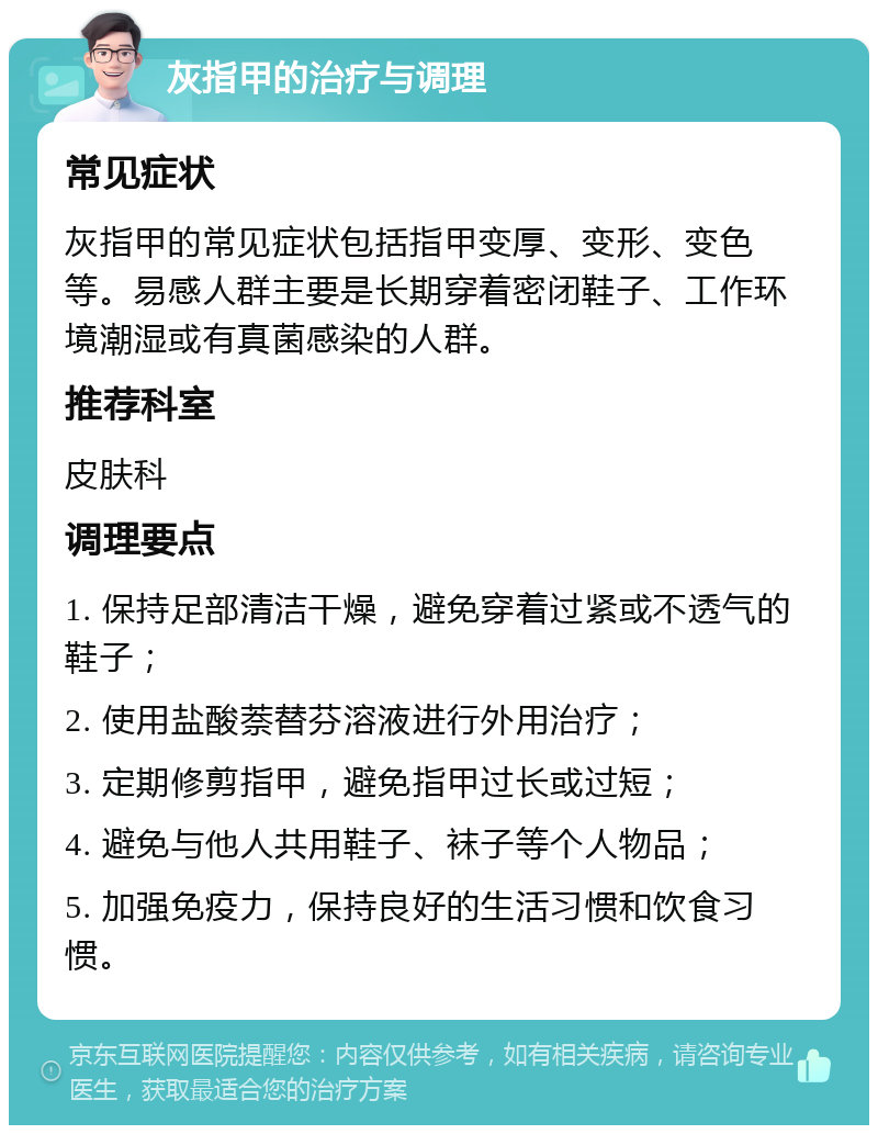 灰指甲的治疗与调理 常见症状 灰指甲的常见症状包括指甲变厚、变形、变色等。易感人群主要是长期穿着密闭鞋子、工作环境潮湿或有真菌感染的人群。 推荐科室 皮肤科 调理要点 1. 保持足部清洁干燥，避免穿着过紧或不透气的鞋子； 2. 使用盐酸萘替芬溶液进行外用治疗； 3. 定期修剪指甲，避免指甲过长或过短； 4. 避免与他人共用鞋子、袜子等个人物品； 5. 加强免疫力，保持良好的生活习惯和饮食习惯。