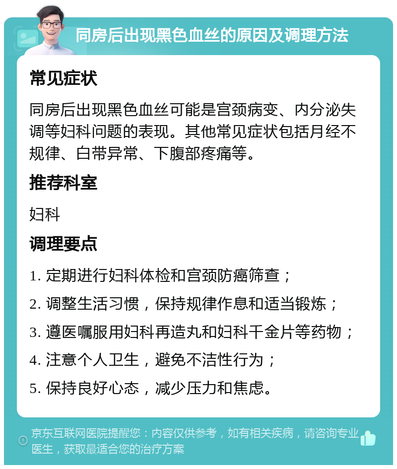 同房后出现黑色血丝的原因及调理方法 常见症状 同房后出现黑色血丝可能是宫颈病变、内分泌失调等妇科问题的表现。其他常见症状包括月经不规律、白带异常、下腹部疼痛等。 推荐科室 妇科 调理要点 1. 定期进行妇科体检和宫颈防癌筛查； 2. 调整生活习惯，保持规律作息和适当锻炼； 3. 遵医嘱服用妇科再造丸和妇科千金片等药物； 4. 注意个人卫生，避免不洁性行为； 5. 保持良好心态，减少压力和焦虑。