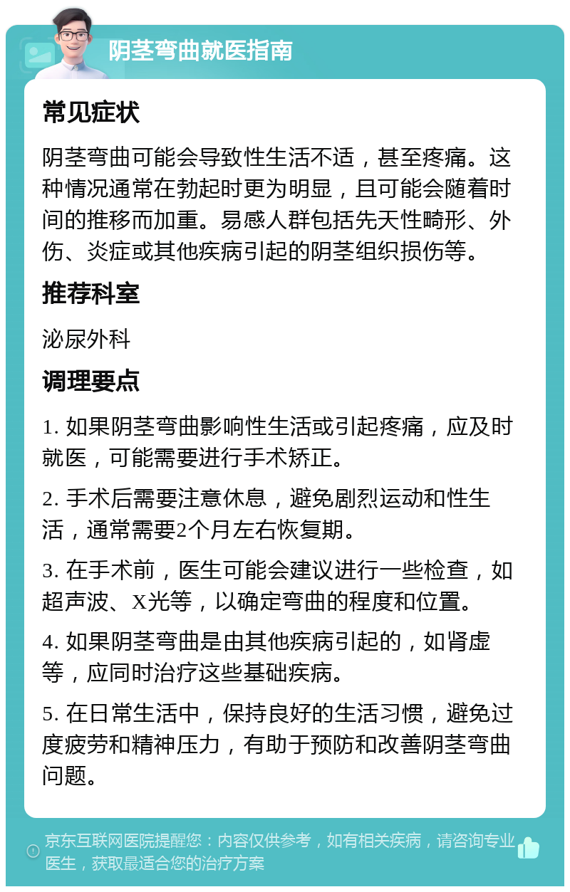 阴茎弯曲就医指南 常见症状 阴茎弯曲可能会导致性生活不适，甚至疼痛。这种情况通常在勃起时更为明显，且可能会随着时间的推移而加重。易感人群包括先天性畸形、外伤、炎症或其他疾病引起的阴茎组织损伤等。 推荐科室 泌尿外科 调理要点 1. 如果阴茎弯曲影响性生活或引起疼痛，应及时就医，可能需要进行手术矫正。 2. 手术后需要注意休息，避免剧烈运动和性生活，通常需要2个月左右恢复期。 3. 在手术前，医生可能会建议进行一些检查，如超声波、X光等，以确定弯曲的程度和位置。 4. 如果阴茎弯曲是由其他疾病引起的，如肾虚等，应同时治疗这些基础疾病。 5. 在日常生活中，保持良好的生活习惯，避免过度疲劳和精神压力，有助于预防和改善阴茎弯曲问题。