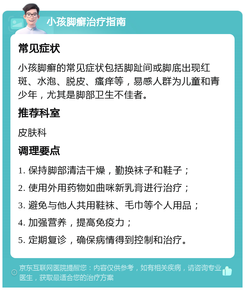 小孩脚癣治疗指南 常见症状 小孩脚癣的常见症状包括脚趾间或脚底出现红斑、水泡、脱皮、瘙痒等，易感人群为儿童和青少年，尤其是脚部卫生不佳者。 推荐科室 皮肤科 调理要点 1. 保持脚部清洁干燥，勤换袜子和鞋子； 2. 使用外用药物如曲咪新乳膏进行治疗； 3. 避免与他人共用鞋袜、毛巾等个人用品； 4. 加强营养，提高免疫力； 5. 定期复诊，确保病情得到控制和治疗。