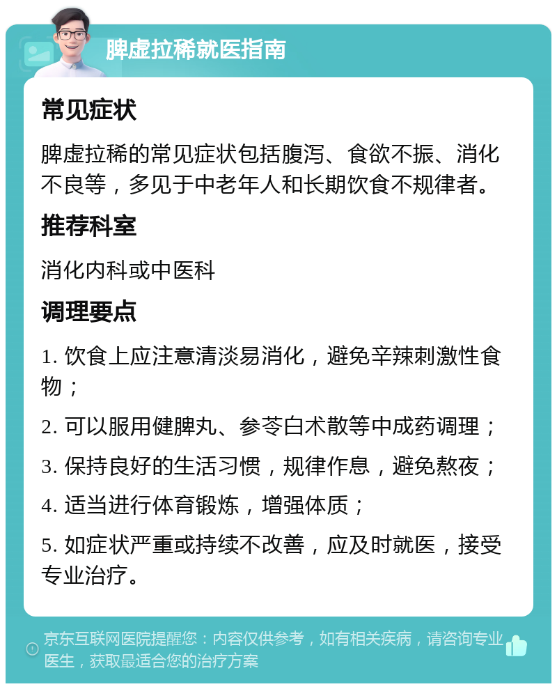 脾虚拉稀就医指南 常见症状 脾虚拉稀的常见症状包括腹泻、食欲不振、消化不良等，多见于中老年人和长期饮食不规律者。 推荐科室 消化内科或中医科 调理要点 1. 饮食上应注意清淡易消化，避免辛辣刺激性食物； 2. 可以服用健脾丸、参苓白术散等中成药调理； 3. 保持良好的生活习惯，规律作息，避免熬夜； 4. 适当进行体育锻炼，增强体质； 5. 如症状严重或持续不改善，应及时就医，接受专业治疗。